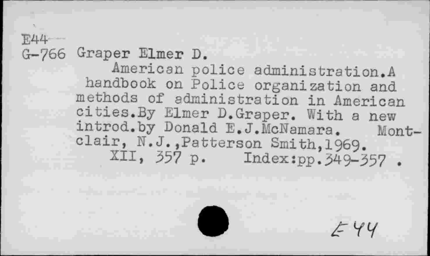 ﻿E44
G-766 Graper Elmer D.
American police administrât!on.A handbook on Police organization and methods of administration in American cities.By Elmer D.Graper. With a new introd.by Donald E.J.McNamara. Montclair, N.J.,Patterson Smith,1969.
XII, 357 p.	Index:pp.349-357 .
